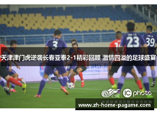 天津津门虎逆袭长春亚泰2-1精彩回顾 激情四溢的足球盛宴