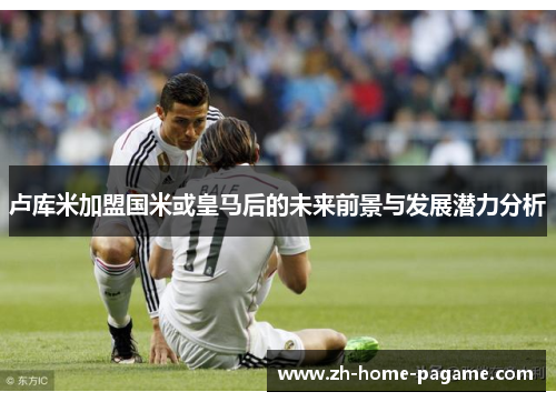 卢库米加盟国米或皇马后的未来前景与发展潜力分析
