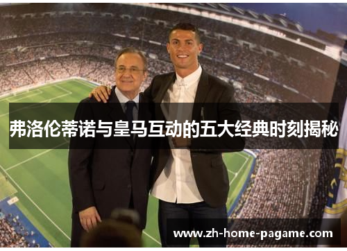 弗洛伦蒂诺与皇马互动的五大经典时刻揭秘 弗洛伦蒂诺与皇马互动的五大经典时刻揭秘