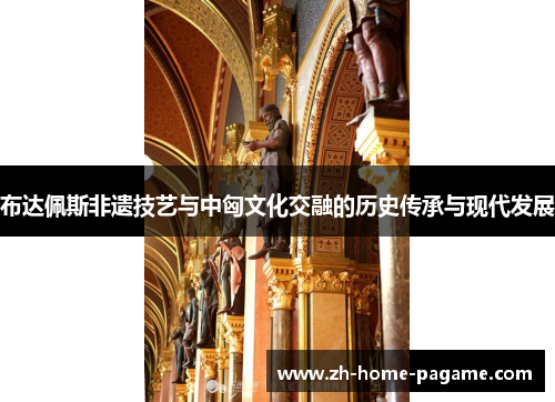布达佩斯非遗技艺与中匈文化交融的历史传承与现代发展 布达佩斯非遗技艺与中匈文化交融的历史传承与现代发展