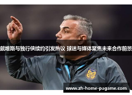 戴维斯与独行侠续约引发热议 球迷与媒体聚焦未来合作前景 戴维斯与独行侠续约引发热议 球迷与媒体聚焦未来合作前景