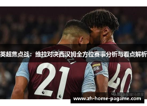 英超焦点战:维拉对决西汉姆全方位赛事分析与看点解析 英超焦点战:维拉对决西汉姆全方位赛事分析与看点解析