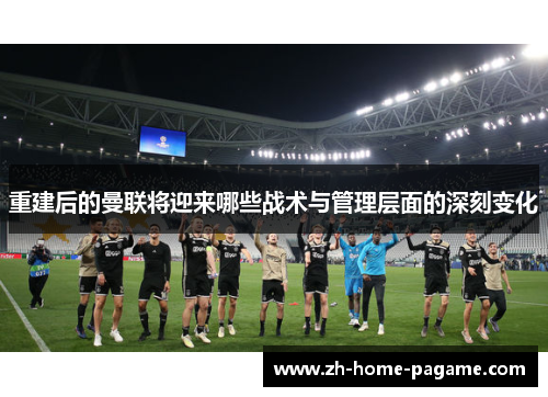 重建后的曼联将迎来哪些战术与管理层面的深刻变化