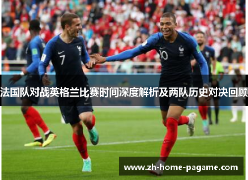 法国队对战英格兰比赛时间深度解析及两队历史对决回顾 法国队对战英格兰比赛时间深度解析及两队历史对决回顾