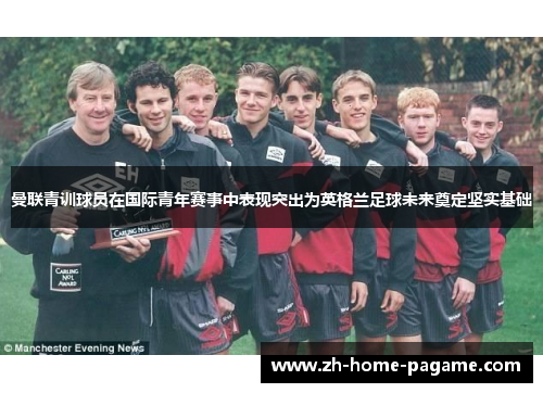 曼联青训球员在国际青年赛事中表现突出为英格兰足球未来奠定坚实基础 曼联青训球员在国际青年赛事中表现突出为英格兰足球未来奠定坚实基础
