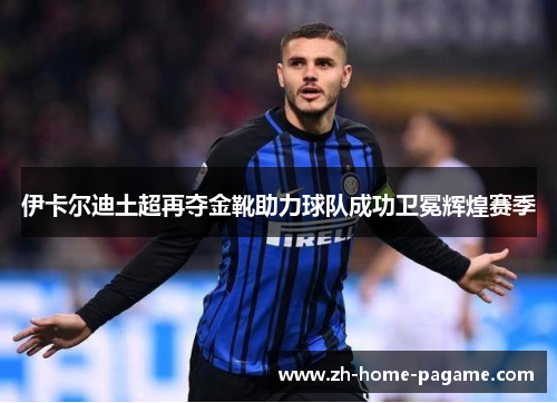 伊卡尔迪土超再夺金靴助力球队成功卫冕辉煌赛季 伊卡尔迪土超再夺金靴助力球队成功卫冕辉煌赛季