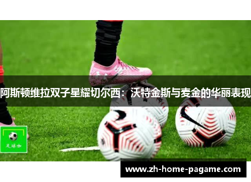 阿斯顿维拉双子星耀切尔西：沃特金斯与麦金的华丽表现