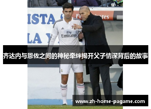 齐达内与恩佐之间的神秘牵绊揭开父子情深背后的故事 齐达内与恩佐之间的神秘牵绊揭开父子情深背后的故事