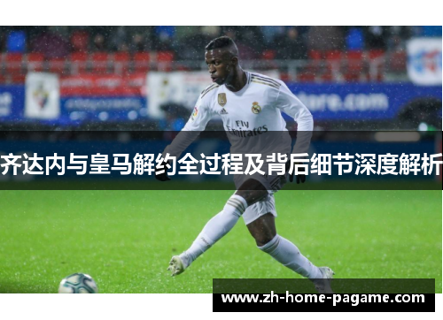齐达内与皇马解约全过程及背后细节深度解析